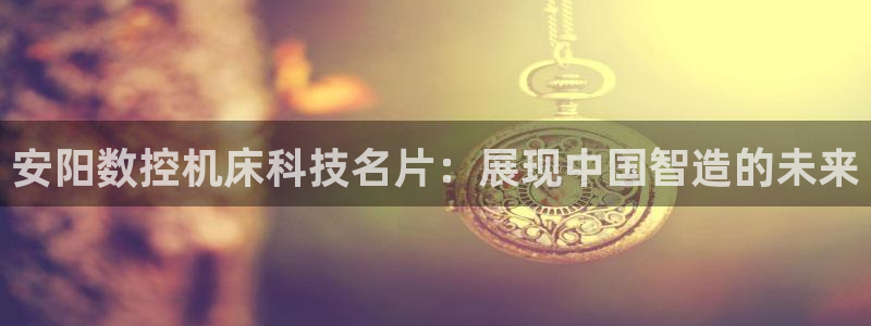 天辰娱乐557696：安阳数控机床科技名片：展现中国智造的未来