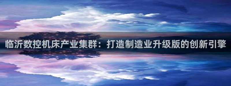 天辰娱乐557448:临沂数控机床产业集群:打造制造业升级版的创新引擎
